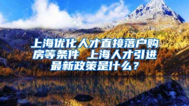 上海优化人才直接落户购房等条件 上海人才引进最新政策是什么？