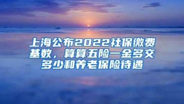 上海公布2022社保缴费基数，算算五险一金多交多少和养老保险待遇