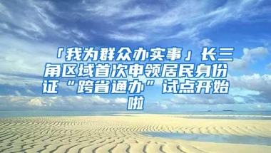 「我为群众办实事」长三角区域首次申领居民身份证“跨省通办”试点开始啦