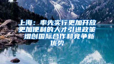 上海：率先实行更加开放更加便利的人才引进政策 增创国际合作和竞争新优势