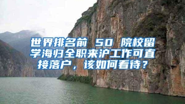 世界排名前 50 院校留学海归全职来沪工作可直接落户，该如何看待？