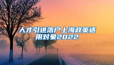 人才引进落户上海政策适用对象2022