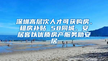 深圳高层次人才可获购房、租房补贴 58同城、安居客以优质房产服务助安居