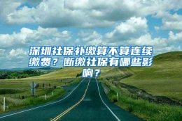 深圳社保补缴算不算连续缴费？断缴社保有哪些影响？