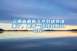 云南省最新人才引进办法来了，最高一次性补贴100万！