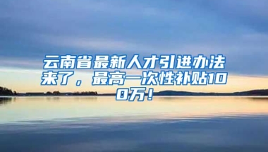 云南省最新人才引进办法来了，最高一次性补贴100万！