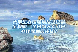 大学生办理深圳居住证最全攻略，全日制大专入户办理深圳居住证？