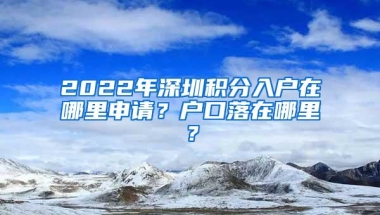 2022年深圳积分入户在哪里申请？户口落在哪里？