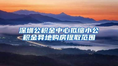 深圳公积金中心拟缩小公积金异地购房提取范围