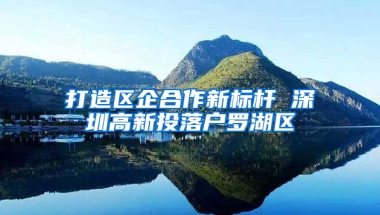 打造区企合作新标杆 深圳高新投落户罗湖区