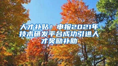 人才补贴！申报2021年技术研发平台成功引进人才奖励补助