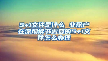 5+1文件是什么 非深户在深圳读书需要的5+1文件怎么办理