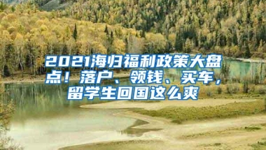 2021海归福利政策大盘点！落户、领钱、买车，留学生回国这么爽