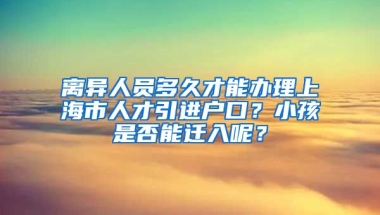 离异人员多久才能办理上海市人才引进户口？小孩是否能迁入呢？