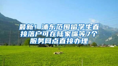 最新！浦东范围留学生直接落户可在陆家嘴等7个服务网点直接办理