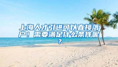 上海人才引进可以直接落户！需要满足什么条件呢？