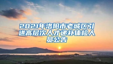 2021年洛阳市老城区引进高层次人才递补体检人员公告