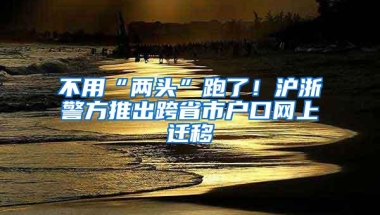 不用“两头”跑了！沪浙警方推出跨省市户口网上迁移