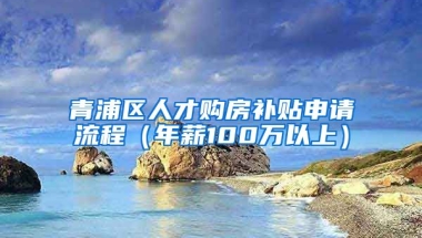 青浦区人才购房补贴申请流程（年薪100万以上）