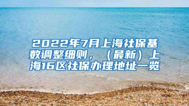 2022年7月上海社保基数调整细则，（最新）上海16区社保办理地址一览