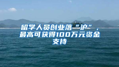 留学人员创业落“沪”，最高可获得100万元资金支持