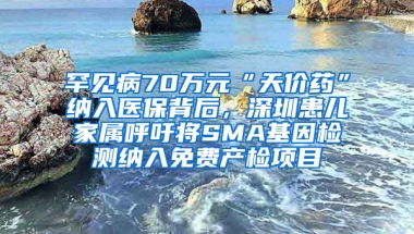 罕见病70万元“天价药”纳入医保背后，深圳患儿家属呼吁将SMA基因检测纳入免费产检项目