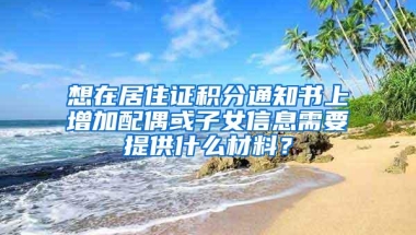 想在居住证积分通知书上增加配偶或子女信息需要提供什么材料？