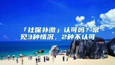 「社保补缴」认可吗？常见3种情况，2种不认可