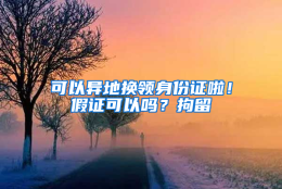 可以异地换领身份证啦！假证可以吗？拘留