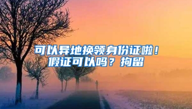 可以异地换领身份证啦！假证可以吗？拘留