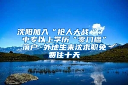 沈阳加入“抢人大战“： 中专以上学历“零门槛”落户 外地生来沈求职免费住十天