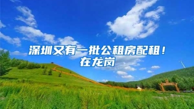 深圳又有一批公租房配租！在龙岗