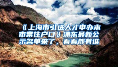 《上海市引进人才申办本市常住户口》浦东最新公示名单来了，看看都有谁