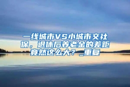 一线城市VS小城市交社保，退休后养老金的差距竟然这么大？_重复