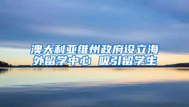 澳大利亚维州政府设立海外留学中心 吸引留学生