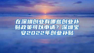 在深圳创业有哪些创业补贴政策可以申请？深圳宝安2022年创业补贴