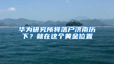 华为研究所将落户济南历下？就在这个黄金位置