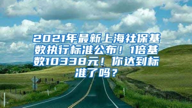 2021年最新上海社保基数执行标准公布！1倍基数10338元！你达到标准了吗？