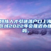 特殊人才引进落户口上海区域2022年会推迟办理吗。