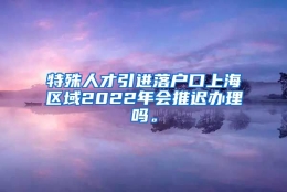 特殊人才引进落户口上海区域2022年会推迟办理吗。