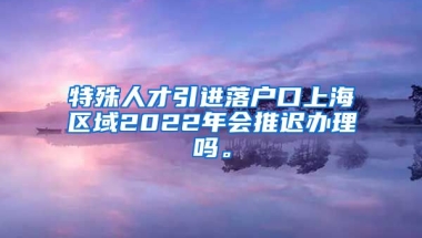 特殊人才引进落户口上海区域2022年会推迟办理吗。