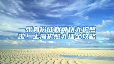 一张身份证就可以办护照啦！上海护照办理全攻略