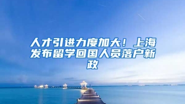 人才引进力度加大！上海发布留学回国人员落户新政