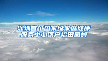 深圳首个国家级家庭健康服务中心落户福田园岭