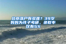 北京落户有多难？39岁妈妈为孩子考研，录取率仅有5%