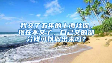 我交了五年的上海社保，现在不交了，自己交的部分钱可以取出来吗？