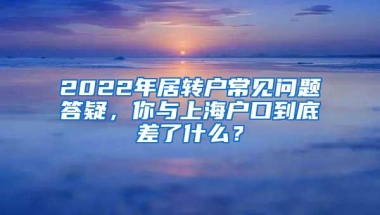 2022年居转户常见问题答疑，你与上海户口到底差了什么？