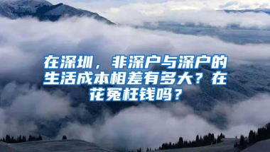 在深圳，非深户与深户的生活成本相差有多大？在花冤枉钱吗？