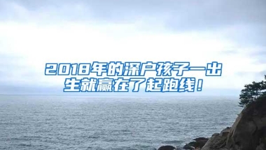 2018年的深户孩子一出生就赢在了起跑线！