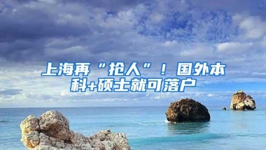 上海再“抢人”！国外本科+硕士就可落户